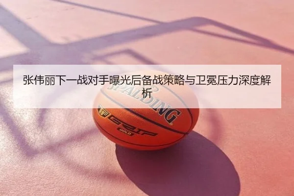 张伟丽下一战对手曝光后备战策略与卫冕压力深度解析