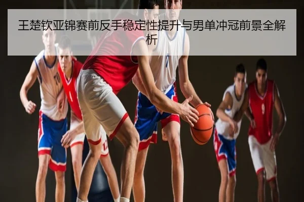 王楚钦亚锦赛前反手稳定性提升与男单冲冠前景全解析