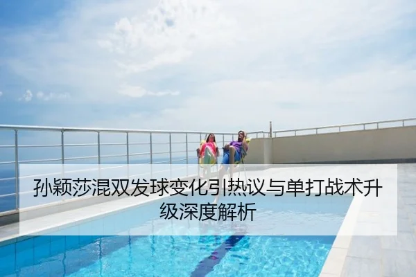 孙颖莎混双发球变化引热议与单打战术升级深度解析
