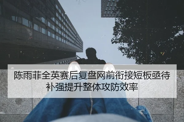 陈雨菲全英赛后复盘网前衔接短板亟待补强提升整体攻防效率
