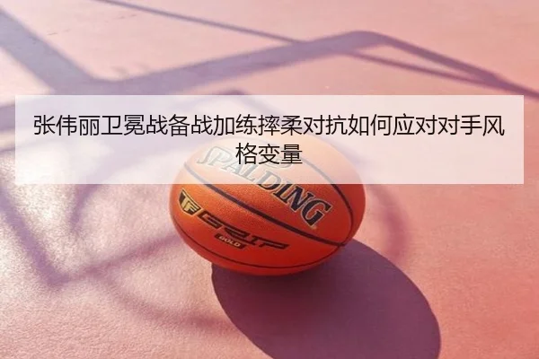 张伟丽卫冕战备战加练摔柔对抗如何应对对手风格变量
