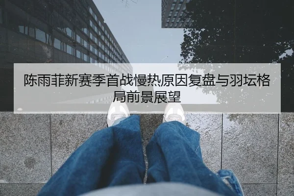 陈雨菲新赛季首战慢热原因复盘与羽坛格局前景展望