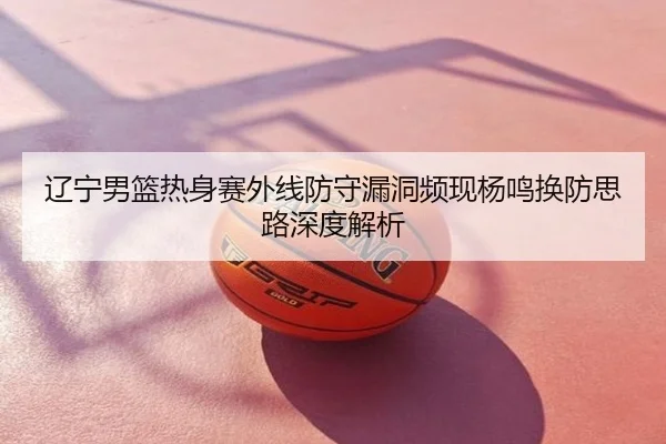 辽宁男篮热身赛外线防守漏洞频现杨鸣换防思路深度解析